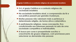  3.4. A Igreja Católica e o contexto religioso da
sociedade brasileira
 Na sociedade brasileira atual, a compreensão da fé e
sua prática passam por grandes mudanças.
 Muitas pessoas não valorizam mais a pertença a
determinada religião, de forma ativa e sistemática.
 A participação religiosa, nessa concepção, fica
condicionada aos interesses pessoais no seio de uma
sociedade competitiva e individualista.
 A busca por curas e prosperidade suscitou o
crescimento de grupos religiosos, com promessas para
solucionar as demandas das pessoas
A Igreja Católica e o contexto religioso da sociedade brasileira
 