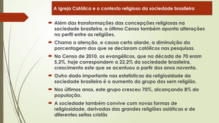  Além das transformações das concepções religiosas na
sociedade brasileira, o último Censo também aponta alterações
no perfil entre as religiões.
 Chama a atenção, e causa certo alarde, a diminuição da
porcentagem dos que se declaram católicos nas pesquisas.
 No Censo de 2010, os evangélicos, que na década de 70 eram
5,2%, hoje correspondem a 22,2% da sociedade brasileira,
crescimento este que se acentuou a partir dos anos noventa.
 Outro dado importante nas estatísticas da religiosidade da
sociedade brasileira é o aumento do grupo dos sem religião.
 Nos últimos anos, este grupo cresceu 70%, alcançando 8% da
população.
 A sociedade também convive com novas formas de
religiosidade, derivadas das grandes religiões asiáticas e de
diferentes seitas cristãs
A Igreja Católica e o contexto religioso da sociedade brasileira
 