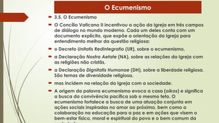  3.5. O Ecumenismo
 O Concílio Vaticano II incentivou a ação da Igreja em três campos
de diálogo no mundo moderno. Cada um deles conta com um
documento explícito, que expõe a orientação da Igreja para
entendimento melhor da questão religiosa:
 o Decreto Unitatis Redintegratio (UR), sobre o ecumenismo,
 a Declaração Nostra Aetate (NA), sobre as relações da Igreja com
as religiões não cristãs,
 a Declaração Dignitatis Humanae (DH), sobre a liberdade religiosa.
São temas de diversidade religiosa,
 mas incidem na relação da Igreja com a sociedade.
 A origem da palavra ecumenismo evoca a casa (oikos) e significa
a busca da convivência pacífica sob o mesmo teto. O
ecumenismo fortalece a busca de uma atuação conjunta em
ações sociais inspiradas no amor ao próximo, bem como a
colaboração na educação para a paz e em ações que visem o
bem-estar físico, moral e espiritual do povo e o bem comum da
O Ecumenismo
 