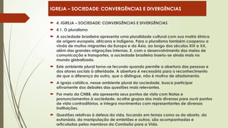  4. IGREJA – SOCIEDADE: CONVERGÊNCIAS E DIVERGÊNCIAS
 4.1. O pluralismo
 A sociedade brasileira apresenta uma pluralidade cultural com sua matriz étnica
de origem europeia, africana e indígena. Para o pluralismo também cooperou a
vinda de muitos migrantes da Europa e da Ásia, ao longo dos séculos XIX e XX,
além das grandes migrações internas. E, com o desenvolvimento dos meios de
comunicação e transportes, a sociedade brasileira inseriu-se ainda mais no
mundo globalizado.
 Este ambiente plural torna-se fecundo quando permite a abertura das pessoas e
dos atores sociais à alteridade. A abertura é necessária para o reconhecimento
de que a diferença do outro, que o distingue, não é motivo de afastamento.
 A Igreja católica, nesse ambiente plural da sociedade, busca participar
ativamente dos debates das questões mais relevantes.
 Por meio da CNBB, ela apresenta seus pontos de vista com Notas e
pronunciamentos à sociedade, acolhe grupos dos mais diversos para ouvir pontos
de vista contraditórios, e integra movimentos com representantes de diversas
instituições.
 Questões relativas à defesa da vida, tocando em temas como os do aborto, da
eutanásia, da manipulação de embriões e outros, são acompanhadas e
articuladas pelos membros da Comissão para a Vida.
IGREJA – SOCIEDADE: CONVERGÊNCIAS E DIVERGÊNCIAS
 