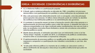  4.2. A Reforma Política e a participação popular
 O Brasil, após a redemocratização na década de 1980, consolidou um processo
democrático com participação em partidos e outras instituições da sociedade civil.
 Mas, este processo sofre sistematicamente com a corrupção, uma das principais
preocupações das pessoas. O reflexo dessa situação pode ser notado no declínio
da confiança nas instituições políticas e na administração dos governos.
 O combate à corrupção requer na base a formação moral e ética das pessoas e o
aprimoramento do processo político para coibir tais abusos. A despeito de todos os
esforços empenhados e do vigor mostrado pelas manifestações nas ruas em todo o
país, os resultados concretos foram limitados e ainda não aconteceu uma efetiva
reforma política e social.
 Diante dessa situação, é animador perceber que um instrumento como a Lei da
“Ficha Limpa” impediu, no pleito de 2014, a candidatura de políticos condenados,
inclusive entre os acostumados a expressivas votações.
 O aprimoramento do processo político e a qualificação dos políticos e dos partidos
requerem o empenho e a participação dos cidadãos conscientes, e, por isso, dos
cristãos
 “A luta pela reforma política é a maneira de os cristãos se colocarem contra o
difuso sentimento de decepção e descrença na política institucional que paira na
sociedade
IGREJA – SOCIEDADE: CONVERGÊNCIAS E DIVERGÊNCIAS
 