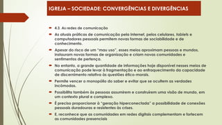  4.3. As redes de comunicação
 As atuais práticas de comunicação pela Internet, pelos celulares, tablets e
computadores pessoais permitem novas formas de sociabilidade e de
conhecimento.
 Apesar do risco de um “mau uso”, esses meios aproximam pessoas e mundos,
instauram novas formas de organização e criam novas comunidades e
sentimentos de pertença.
 No entanto, a grande quantidade de informações hoje disponível nesses meios de
comunicação pode levar à fragmentação e ao enfraquecimento da capacidade
de discernimento relativa às questões ético-morais.
 Permite vencer o monopólio do saber e evitar que se ocultem as verdades
incômodas.
 Possibilita também às pessoas assumirem e construírem uma visão de mundo, em
um contexto plural e complexo.
 É preciso proporcionar à “geração hiperconectada” a possibilidade de conexões
pessoais duradouras e resistentes às crises.
 E, reconhece que as comunidades em redes digitais complementam e fortecem
as comunidades presenciais
IGREJA – SOCIEDADE: CONVERGÊNCIAS E DIVERGÊNCIAS
 