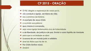  Ó Pai, alegria e esperança de vosso povo,
 vós conduzis a Igreja, servidora da vida,
 nos caminhos da história.
 A exemplo de Jesus Cristo
 e ouvindo sua palavra
 que chama à conversão,
 seja vossa Igreja testemunha viva de fraternidade
 e de liberdade, de justiça e de paz. Enviai o vosso Espírito da Verdade
 para que a sociedade se abra
 à aurora de um mundo justo e solidário,
 sinal do Reino que há de vir.
 Por Cristo Senhor nosso.
 Amém!
CF 2015 - ORAÇÃO
 