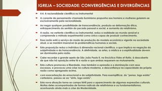  4.4. A racionalidade científica ou instrumental
 A corrente de pensamento chamada iluminismo propunha aos homens e mulheres guiarem-se
exclusivamente pela racionalidade.
 Ao negar qualquer possibilidade de transcendência, produziu-se deformação ética,
enfraquecimento do sentido do pecado pessoal e social, e aumento do relativismo.
 A razão, na vertente científica ou instrumental, reduz a realidade ao mundo sensível e
compreende o método experimental como único capaz de produzir conhecimento.
 Essa razão está a serviço do modo de produção do modelo econômico vigente na sociedade
atual, e se mantém insensível às problemáticas humanas e sociais.
 Esta proposição reduz o indivíduo à dimensão racional-científica, o que implica na negação da
subjetividade e da transcendência. A afetividade, as artes, a mística e a espiritualidade devem
ser dominadas pela razão.
 Cabe recordar o grande apelo de São João Paulo II, na Encíclica Fides et Ratio, à descoberta
de que não há oposição entre fé e razão e que ambas requerem-se mutuamente.
 Esta cultura promoveu a liberdade, mas também a opressão e a dominação com seus
excessos, e provocou uma crise na cultura moderna, e desconfiança na capacidade da própria
razão como apregoada acima.
 com exacerbação do emocional e da subjetividade. Para exemplificar, do “penso, logo existo”
cartesiano, passou-se ao “sinto, logo existo”.
 Esta nova situação torna-se campo fértil para o aparecimento de algumas expressões culturais.
Muitas deles acompanhadas de formas radicais de relativismos e ou fundamentalismos,
acentuando ainda mais a crise da Modernidade.
IGREJA – SOCIEDADE: CONVERGÊNCIAS E DIVERGÊNCIAS
 