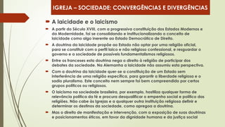  A laicidade e o laicismo
 A partir do Século XVIII, com a progressiva constituição dos Estados Modernos e
da Modernidade, foi se consolidando e institucionalizando o conceito de
laicidade como algo inerente ao Estado Democrático de Direito.
 A doutrina da laicidade propõe ao Estado não optar por uma religião oficial,
para se constituir com o perfil laico e não religioso confessional, e resguardar o
governo e a sociedade de possíveis fundamentalismos religiosos.
 Entre os franceses esta doutrina nega o direito à religião de participar dos
debates da sociedade. Na Alemanha a laicidade não assumiu esta perspectiva.
 Com a doutrina da laicidade quer-se a constituição de um Estado sem
interferência de uma religião específica, para garantir a liberdade religiosa e o
sadio pluralismo. Este conceito nem sempre foi bem compreendido por certos
grupos políticos ou religiosos.
 O laicismo na sociedade brasileira, por exemplo, hostiliza qualquer forma de
relevância política da fé e procura desqualificar o empenho social e político das
religiões. Não cabe às Igrejas e a qualquer outra instituição religiosa definir e
determinar os destinos da sociedade, como apregoa a doutrina.
 Mas o direito de manifestação e intervenção, com a exposição de suas doutrinas
e posicionamentos éticos, em favor da dignidade humana e da justiça social
IGREJA – SOCIEDADE: CONVERGÊNCIAS E DIVERGÊNCIAS
 