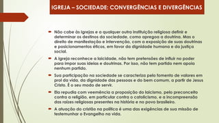  Não cabe às Igrejas e a qualquer outra instituição religiosa definir e
determinar os destinos da sociedade, como apregoa a doutrina. Mas o
direito de manifestação e intervenção, com a exposição de suas doutrinas
e posicionamentos éticos, em favor da dignidade humana e da justiça
social.
 A Igreja reconhece a laicidade, não tem pretensões de influir no poder
para impor suas ideias e doutrinas. Por isso, não tem partido nem apoia
nenhum partido.
 Sua participação na sociedade se caracteriza pelo fomento de valores em
prol da vida, da dignidade das pessoas e do bem comum, a partir de Jesus
Cristo. É o seu modo de servir.
 Ela repudia com veemência a proposição do laicismo, pelo preconceito
contra a religião, em particular contra o catolicismo, e a incompreensão
das raízes religiosas presentes na história e no povo brasileiro.
 A atuação do cristão na política é uma das exigências de sua missão de
testemunhar o Evangelho na vida.
IGREJA – SOCIEDADE: CONVERGÊNCIAS E DIVERGÊNCIAS
 