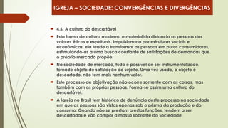  4.6. A cultura do descartável
 Esta forma de cultura moderna e materialista distancia as pessoas dos
valores éticos e espirituais. Impulsionada por estruturas sociais e
econômicas, ela tende a transformar as pessoas em puros consumidores,
estimulando-as a uma busca constante de satisfações de demandas que
o próprio mercado propõe.
 Na sociedade de mercado, tudo é passível de ser instrumentalizado,
tornado objeto de satisfação do sujeito. Uma vez usado, o objeto é
descartado, não tem mais nenhum valor.
 Este processo de objetivação não ocorre somente com as coisas, mas
também com as próprias pessoas. Forma-se assim uma cultura do
descartável.
 A Igreja no Brasil tem histórico de denúncia deste processo na sociedade
em que as pessoas são vistas apenas sob o prisma da produção e do
consumo. Quando não se prestam a estas funções, tendem a ser
descartadas e vão compor a massa sobrante da sociedade.
IGREJA – SOCIEDADE: CONVERGÊNCIAS E DIVERGÊNCIAS
 