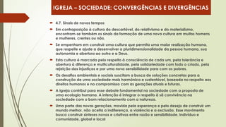  4.7. Sinais de novos tempos
 Em contraposição à cultura do descartável, do relativismo e do materialismo,
encontram-se também os sinais da formação de uma nova cultura em muitos homens
e mulheres, crentes ou não.
 Se empenham em construir uma cultura que permita uma maior realização humana,
que respeite e ajude a desenvolver a pluridimensionalidade da pessoa humana, sua
autonomia e abertura ao outro e a Deus.
 Esta cultura é marcada pelo respeito à consciência de cada um, pela tolerância e
abertura à diferença e multiculturalidade, pela solidariedade com todo o criado, pela
rejeição das injustiças e por uma nova sensibilidade para com os pobres.
 Os desafios ambientais e sociais suscitam a busca de soluções concretas para a
construção de uma sociedade mais harmônica e sustentável, baseada no respeito aos
direitos humanos e no compromisso com as gerações atuais e futuras.
 A Igreja contribui para esse debate fundamental na sociedade com a proposta de
uma ecologia humana. A intenção é integrar o respeito à sã convivência na
sociedade com o bom relacionamento com a natureza.
 Uma parte das novas gerações, movida pela esperança e pelo desejo de construir um
mundo melhor, não aceita a indiferença, a violência e a exclusão. Esse movimento
busca construir sínteses novas e criativas entre razão e sensibilidade, indivíduo e
comunidade, global e local
IGREJA – SOCIEDADE: CONVERGÊNCIAS E DIVERGÊNCIAS
 