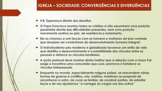  4.8. Esperança diante dos desafios
 O Papa Francisco exortou todos os cristãos a não assumirem uma posição
pessimista diante das dificuldades presentes, nem uma posição
meramente reativa ou pior, de resistência e isolamento.
 Ele os chamou a unir forças com os homens e mulheres de boa vontade
que desejam ser construtores do desenvolvimento humano integral:
 O individualismo pós-moderno e globalizado favorece um estilo de vida
que debilita o desenvolvimento e a estabilidade dos vínculos entre as
pessoas e distorce os vínculos familiares.
 A ação pastoral deve mostrar ainda melhor que a relação com o nosso Pai
exige e incentiva uma comunhão que cura, promove e fortalece os
vínculos interpessoais.
 Enquanto no mundo, especialmente nalguns países, se reacendem várias
formas de guerras e conflitos, nós, cristãos, insistimos na proposta de
reconhecer o outro, de curar as feridas, de construir pontes, de estreitar
laços e de nos ajudarmos “a carregar as cargas uns dos outros”
IGREJA – SOCIEDADE: CONVERGÊNCIAS E DIVERGÊNCIAS
 