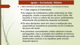  1- BREVE HISTÓRICO DAS RELAÇÕES IGREJA E SOCIEDADE NO BRASIL
1.1.Das origens à Cristandade
As origens do Cristianismo estão radicadas na vida,
pregação, morte e ressurreição de Jesus Cristo. Ele
assumiu e viveu a cultura de seu povo, participando
ativamente dos problemas daquela sociedade.
Os seus discípulos viam em Jesus a realização das
expectativas messiânicas presentes na fé e tradição
do povo de Israel.
As primeiras comunidades cristãs sofreram e foram
perseguidas, mas o exemplo dos mártires as tornava
ainda mais unidas. O cristianismo fortalecido por este
testemunho cresceu e se espalhou pelo mundo
daquela época.
Igreja – Sociedade: História
 