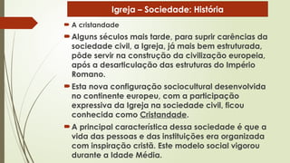  A cristandade
Alguns séculos mais tarde, para suprir carências da
sociedade civil, a Igreja, já mais bem estruturada,
pôde servir na construção da civilização europeia,
após a desarticulação das estruturas do Império
Romano.
Esta nova configuração sociocultural desenvolvida
no continente europeu, com a participação
expressiva da Igreja na sociedade civil, ficou
conhecida como Cristandade.
A principal característica dessa sociedade é que a
vida das pessoas e das instituições era organizada
com inspiração cristã. Este modelo social vigorou
durante a Idade Média.
Igreja – Sociedade: História
 