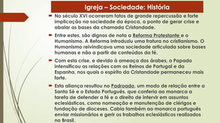  No século XVI ocorreram fatos de grande repercussão e forte
implicação na sociedade da época, a ponto de gerar crise e
abalar as bases da chamada Cristandade.
 Entre estes, são dignos de nota a Reforma Protestante e o
Humanismo. A Reforma introduziu uma fratura no cristianismo. O
Humanismo reivindicava uma sociedade articulada sobre bases
humanas e não a partir de conteúdos da fé.
 Com esta crise, e devido à ameaça dos árabes, o Papado
intensificou as relações com os Reinos de Portugal e da
Espanha, nos quais o espírito da Cristandade permaneceu mais
forte.
 Esta aliança resultou no Padroado, um modo de relação entre a
Santa Sé e o Estado Português, que conferia ao monarca a
tarefa de defender a fé e o direito de intervir em assuntos
eclesiásticos, como nomeação e manutenção de clérigos e
fundação de dioceses. Cabia também ao monarca português
enviar missionários e gerir os trabalhos eclesiásticos realizados
no Brasil.
Igreja – Sociedade: História
 
