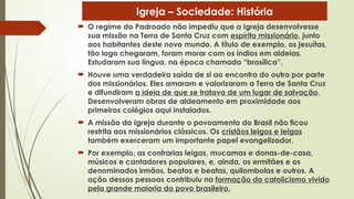  O regime do Padroado não impediu que a Igreja desenvolvesse
sua missão na Terra de Santa Cruz com espírito missionário, junto
aos habitantes deste novo mundo. A título de exemplo, os jesuítas,
tão logo chegaram, foram morar com os índios em aldeias.
Estudaram sua língua, na época chamada “brasílica”.
 Houve uma verdadeira saída de si ao encontro do outro por parte
dos missionários. Eles amaram e valorizaram a Terra de Santa Cruz
e difundiram a ideia de que se tratava de um lugar de salvação.
Desenvolveram obras de aldeamento em proximidade aos
primeiros colégios aqui instalados.
 A missão da Igreja durante o povoamento do Brasil não ficou
restrita aos missionários clássicos. Os cristãos leigos e leigas
também exerceram um importante papel evangelizador.
 Por exemplo, as confrarias leigas, mucamas e donas-de-casa,
músicos e cantadores populares, e, ainda, os ermitães e os
denominados irmãos, beatos e beatas, quilombolas e outros. A
ação dessas pessoas contribuiu na formação do catolicismo vivido
pela grande maioria do povo brasileiro.
Igreja – Sociedade: História
 