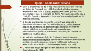  Com a proclamação da Independência do Brasil em relação
ao Reino de Portugal, em 1822, Dom Pedro I foi aclamado
Imperador. Em 1824, o Estado imperial nascente ganhou uma
Constituição, que, a exemplo do Reino Português, reconheceu a
“Religião Católica Apostólica Romana” como religião oficial do
Império Brasileiro.
 O Estado Monárquico nascente se mostrava precário e
desarticulado nessa função. Muitos bispos e padres tiveram
papéis de destaque na administração imperial, chefiando
cargos públicos, aconselhando os Imperadores e
personalidades políticas, mediando conciliações durante os
conflitos e revoltas civis.
 No entanto, o sistema régio do Padroado trouxe inúmeros
descontentamentos à Igreja, sendo um dos motivos do apoio de
muitos eclesiásticos ao movimento militar que extinguiu a
Monarquia e implantou o sistema republicano em 1889.
 O Padroado Régio chegou ao fim por meio da Constituição
Republicana de 1891.
Igreja – Sociedade: História
 