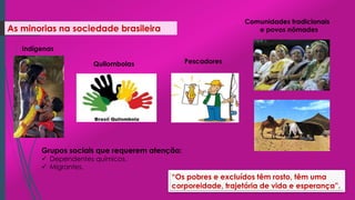 As minorias na sociedade brasileira
Grupos sociais que requerem atenção:
 Dependentes químicos.
 Migrantes.
“Os pobres e excluídos têm rosto, têm uma
corporeidade, trajetória de vida e esperança”.
Indígenas
Quilombolas Pescadores
Comunidades tradicionais
e povos nômades
 