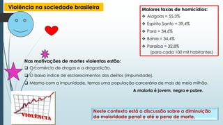 Violência na sociedade brasileira Maiores taxas de homicídios:
 Alagoas = 55,3%
 Espírito Santo = 39,4%
 Pará = 34,6%
 Bahia = 34,4%
 Paraíba = 32,8%
(para cada 100 mil habitantes)
Nas motivações de mortes violentas estão:
 O comércio de drogas e a drogadição.
 O baixo índice de esclarecimentos dos delitos (impunidade).
 Mesmo com a impunidade, temos uma população carcerária de mais de meio milhão.
A maioria é jovem, negra e pobre.
Neste contexto está a discussão sobre a diminuição
da maioridade penal e até a pena de morte.
 