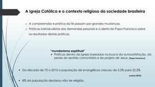 A Igreja Católica e o contexto religioso da sociedade brasileira
o A compreensão e prática da fé passam por grandes mudanças.
o Práticas individualistas das demandas pessoais e a alerta do Papa Francisco sobre
os resultados destas práticas.
“mundanismo espiritual”
 Práticas dentro da Igreja baseadas na busca da autossatisfação, da
perda do sentido comunitário e do projeto de Jesus. (Papa Francisco)
 Da década de 70 a 2010 a população de evangélicos cresceu de 5,2% para 22,2%.
(censo 2010)
 8% da população declarou não ter religião.
 