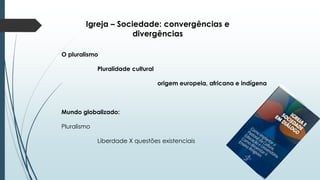 Igreja – Sociedade: convergências e
divergências
O pluralismo
Pluralidade cultural
origem europeia, africana e indígena
Mundo globalizado:
Pluralismo
Liberdade X questões existenciais
 