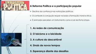 A Reforma Política e a participação popular
 Declínio da confiança nas instituições políticas.
 O combate à corrupção requer na base a formação moral e ética.
 É animador perceber um instrumento como a Lei da Ficha Limpa.
1. As redes de comunicação
2. O laicismo e a laicidade
3. A cultura do descartável
4. Sinais de novos tempos
5. Esperança diante dos desafios
 