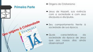 Primeira Parte
 Origens do Cristianismo
 Jesus de Nazaré, sua vivência
com a sociedade e com seus
discípulos e discípulas.
 Seu comportamento frente à
sociedade de sua época.
 Quais características da
sociedade da época de Jesus
que aos nossos dias ainda
observamos?
 
