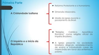 Primeira Parte
 Reforma Protestante e o Humanismo.
 Dimensão Missionária.
 Missão da Igreja durante o
povoamento do Brasil.
 “Religião Católica Apostólica
Romana” como religião oficial do
Império Brasileiro.
 A Igreja presente na sociedade
brasileira dirigindo estabelecimento
de ensino e introduzindo casas de
misericórdia em favor dos enfermos e
pobres.
A Cristandade lusitana
O Império e o início da
República
 