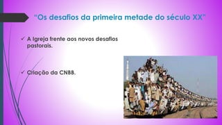 “Os desafios da primeira metade do século XX”
 A Igreja frente aos novos desafios
pastorais.
 Criação da CNBB.
 