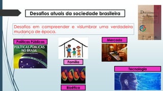 Desafios atuais da sociedade brasileira
Desafios em compreender e vislumbrar uma verdadeira
mudança de época.
Família
Mercado
Políticas Públicas
Tecnologia
Bioética
 