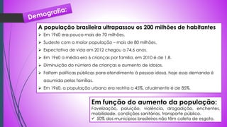A população brasileira ultrapassou os 200 milhões de habitantes
 Em 1960 era pouco mais de 70 milhões.
 Sudeste com a maior população – mais de 80 milhões.
 Expectativa de vida em 2012 chegou a 74,6 anos.
 Em 1960 a média era 6 crianças por família, em 2010 é de 1,8.
 Diminuição do número de crianças e aumento de idosos.
 Faltam políticas públicas para atendimento à pessoa idosa, hoje essa demanda é
assumida pelas famílias.
 Em 1960, a população urbana era restrita a 45%, atualmente é de 85%.
Em função do aumento da população:
Favelização, poluição, violência, drogadição, enchentes,
mobilidade, condições sanitárias, transporte público.
 50% dos municípios brasileiros não têm coleta de esgoto.
 