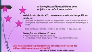 Articulação: políticas públicas com
objetivos econômicos e sociais
No início do século XXI, houve uma melhoria das políticas
públicas:
 Uma série de políticas sociais foi implantada com o intuito de reduzir o
contingente dos miseráveis, com melhorias nos índices de alimentação e
saúde.
 Bolsa família, que atende 14 milhões de famílias – ¼ da população.
Evolução nos últimos 10 anos:
 Pobreza extrema de 9,7% para 4,3%.
 Mortalidade infantil de 53,7 para 17,7% (a cada mil habitantes).
Qual é nossa análise ou posicionamento em relação à evolução das
políticas públicas em desenvolvimento?
Quanto: Cristão – Sociedade – Igreja
 