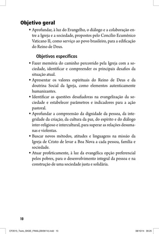 10
Objetivo geral
Aprofundar, à luz do Evangelho, o diálogo e a colaboração en-
tre a Igreja e a sociedade, propostos pelo Concílio Ecumênico
Vaticano II, como serviço ao povo brasileiro, para a edificação
do Reino de Deus.
Objetivos específicosObjetivos específicos
Fazer memória do caminho percorrido pela Igreja com a so-
ciedade, identificar e compreender os principais desafios da
situação atual.
Apresentar os valores espirituais do Reino de Deus e da
doutrina Social da Igreja, como elementos autenticamente
humanizantes.
Identificar as questões desafiadoras na evangelização da so-
ciedade e estabelecer parâmetros e indicadores para a ação
pastoral.
Aprofundar a compreensão da dignidade da pessoa, da inte-
gridade da criação, da cultura da paz, do espírito e do diálogo
inter-religioso e intercultural, para superar as relações desuma-
nas e violentas.
Buscar novos métodos, atitudes e linguagens na missão da
Igreja de Cristo de levar a Boa Nova a cada pessoa, família e
sociedade.
Atuar profeticamente, à luz da evangélica opção preferencial
pelos pobres, para o desenvolvimento integral da pessoa e na
construção de uma sociedade justa e solidária.
CF2015_Texto_BASE_FINAL(26/09/14).indd 10CF2015_Texto_BASE_FINAL(26/09/14).indd 10 08/10/14 09:2508/10/14 09:25
 