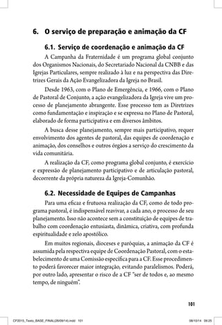 101
6. O serviço de preparação e animação da CF
6.1. Serviço de coordenação e animação da CF
A Campanha da Fraternidade é um programa global conjunto
dos Organismos Nacionais, do Secretariado Nacional da CNBB e das
Igrejas Particulares, sempre realizado à luz e na perspectiva das Dire-
trizes Gerais da Ação Evangelizadora da Igreja no Brasil.
Desde 1963, com o Plano de Emergência, e 1966, com o Plano
de Pastoral de Conjunto, a ação evangelizadora da Igreja vive um pro-
cesso de planejamento abrangente. Esse processo tem as Diretrizes
como fundamentação e inspiração e se expressa no Plano de Pastoral,
elaborado de forma participativa e em diversos âmbitos.
A busca desse planejamento, sempre mais participativo, requer
envolvimento dos agentes de pastoral, das equipes de coordenação e
animação, dos conselhos e outros órgãos a serviço do crescimento da
vida comunitária.
A realização da CF, como programa global conjunto, é exercício
e expressão de planejamento participativo e de articulação pastoral,
decorrente da própria natureza da Igreja-Comunhão.
6.2. Necessidade de Equipes de Campanhas
Para uma eficaz e frutuosa realização da CF, como de todo pro-
grama pastoral, é indispensável reavivar, a cada ano, o processo de seu
planejamento. Isso não acontece sem a constituição de equipes de tra-
balho com coordenação entusiasta, dinâmica, criativa, com profunda
espiritualidade e zelo apostólico.
Em muitos regionais, dioceses e paróquias, a animação da CF é
assumida pela respectiva equipe de Coordenação Pastoral, com o esta-
belecimento de uma Comissão específica para a CF. Esse procedimen-
to poderá favorecer maior integração, evitando paralelismos. Poderá,
por outro lado, apresentar o risco de a CF “ser de todos e, ao mesmo
tempo, de ninguém”.
CF2015_Texto_BASE_FINAL(26/09/14).indd 101CF2015_Texto_BASE_FINAL(26/09/14).indd 101 08/10/14 09:2508/10/14 09:25
 
