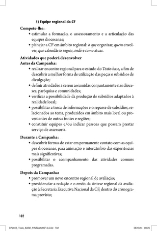 102
1) Equipe regional da CF
Compete-lhe:
estimular a formação, o assessoramento e a articulação das
equipes diocesanas;
planejar a CF em âmbito regional: o que organizar, quem envol-
ver, que calendário seguir, onde e como atuar.
Atividades que poderá desenvolver
Antes da Campanha:
realizar encontro regional para o estudo do Texto-base, a fim de
descobrir a melhor forma de utilização das peças e subsídios de
divulgação;
definir atividades a serem assumidas conjuntamente nas dioce-
ses, paróquias e comunidades;
verificar a possibilidade da produção de subsídios adaptados à
realidade local;
possibilitar a troca de informações e o repasse de subsídios, re-
lacionados ao tema, produzidos em âmbito mais local ou pro-
venientes de outras fontes e regiões;
constituir equipes e/ou indicar pessoas que possam prestar
serviço de assessoria.
Durante a Campanha:
descobrir formas de estar em permanente contato com as equi-
pes diocesanas, para animação e intercâmbio das experiências
mais significativas;
possibilitar o acompanhamento das atividades comuns
programadas.
Depois da Campanha:
promover um novo encontro regional de avaliação;
providenciar a redação e o envio da síntese regional da avalia-
çãoàSecretariaExecutivaNacionaldaCF,dentrodocronogra-
ma previsto;
CF2015_Texto_BASE_FINAL(26/09/14).indd 102CF2015_Texto_BASE_FINAL(26/09/14).indd 102 08/10/14 09:2508/10/14 09:25
 