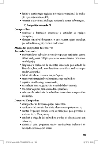 103
definir a participação regional no encontro nacional de avalia-
ção e planejamento da CF;
repassar às dioceses a avaliação nacional e outras informações.
2) Equipe Diocesana da CF
Compete-lhe:
estimular a formação, assessorar e articular as equipes
paroquiais;
planejar, em nível diocesano: o que realizar, quem envolver,
que calendário seguir, como e onde atuar.
Atividades que poderá desenvolver
Antes da Campanha:
encomendar os subsídios necessários para as paróquias, comu-
nidades religiosas, colégios, meios de comunicação, movimen-
tos de Igreja;
programar a realização de encontro diocesano para estudo do
Texto-base, buscando a melhor forma de utilizar as diversas pe-
ças da Campanha;
definir atividades comuns nas paróquias;
promover o intercâmbio de informações e subsídios;
sugerir a escolha do gesto concreto;
estabelecer uma programação especial de lançamento;
constituir equipes para atividades específicas;
informar da existência de subsídios alternativos e repassá-los
às equipes.
Durante a Campanha:
acompanhar as diversas equipes existentes;
verificar o andamento das atividades comuns programadas;
manter frequente contato com as paróquias, para perceber o
andamento da Campanha;
conferir a chegada dos subsídios a todos os destinatários em
potencial;
alimentar com pequenos textos motivadores (releases) os
meios de comunicação social.
CF2015_Texto_BASE_FINAL(26/09/14).indd 103CF2015_Texto_BASE_FINAL(26/09/14).indd 103 08/10/14 09:2508/10/14 09:25
 