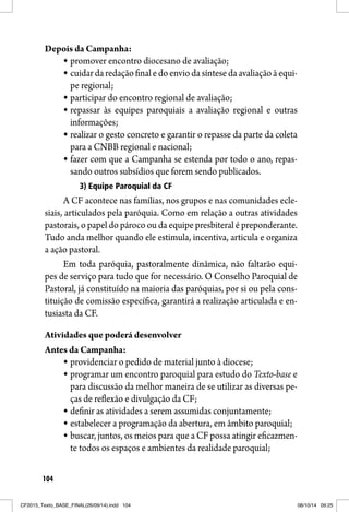 104
Depois da Campanha:
promover encontro diocesano de avaliação;
cuidardaredaçãofinaledoenviodasíntesedaavaliaçãoàequi-
pe regional;
participar do encontro regional de avaliação;
repassar às equipes paroquiais a avaliação regional e outras
informações;
realizar o gesto concreto e garantir o repasse da parte da coleta
para a CNBB regional e nacional;
fazer com que a Campanha se estenda por todo o ano, repas-
sando outros subsídios que forem sendo publicados.
3) Equipe Paroquial da CF
A CF acontece nas famílias, nos grupos e nas comunidades ecle-
siais, articulados pela paróquia. Como em relação a outras atividades
pastorais, o papel do pároco ou da equipe presbiteral é preponderante.
Tudo anda melhor quando ele estimula, incentiva, articula e organiza
a ação pastoral.
Em toda paróquia, pastoralmente dinâmica, não faltarão equi-
pes de serviço para tudo que for necessário. O Conselho Paroquial de
Pastoral, já constituído na maioria das paróquias, por si ou pela cons-
tituição de comissão específica, garantirá a realização articulada e en-
tusiasta da CF.
Atividades que poderá desenvolver
Antes da Campanha:
providenciar o pedido de material junto à diocese;
programar um encontro paroquial para estudo do Texto-base e
para discussão da melhor maneira de se utilizar as diversas pe-
ças de reflexão e divulgação da CF;
definir as atividades a serem assumidas conjuntamente;
estabelecer a programação da abertura, em âmbito paroquial;
buscar, juntos, os meios para que a CF possa atingir eficazmen-
te todos os espaços e ambientes da realidade paroquial;
CF2015_Texto_BASE_FINAL(26/09/14).indd 104CF2015_Texto_BASE_FINAL(26/09/14).indd 104 08/10/14 09:2508/10/14 09:25
 