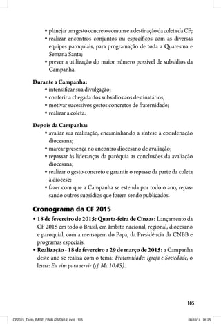 105
planejarumgestoconcretocomumeadestinaçãodacoletadaCF;
realizar encontros conjuntos ou específicos com as diversas
equipes paroquiais, para programação de toda a Quaresma e
Semana Santa;
prever a utilização do maior número possível de subsídios da
Campanha.
Durante a Campanha:
intensificar sua divulgação;
conferir a chegada dos subsídios aos destinatários;
motivar sucessivos gestos concretos de fraternidade;
realizar a coleta.
Depois da Campanha:
avaliar sua realização, encaminhando a síntese à coordenação
diocesana;
marcar presença no encontro diocesano de avaliação;
repassar às lideranças da paróquia as conclusões da avaliação
diocesana;
realizar o gesto concreto e garantir o repasse da parte da coleta
à diocese;
fazer com que a Campanha se estenda por todo o ano, repas-
sando outros subsídios que forem sendo publicados.
Cronograma da CF 2015
18 de fevereiro de 2015: Quarta-feira de Cinzas: Lançamento da
CF 2015 em todo o Brasil, em âmbito nacional, regional, diocesano
e paroquial, com a mensagem do Papa, da Presidência da CNBB e
programas especiais.
Realização - 18 de fevereiro a 29 de março de 2015: a Campanha
deste ano se realiza com o tema: Fraternidade: Igreja e Sociedade, o
lema: Eu vim para servir (cf. Mc 10,45).
CF2015_Texto_BASE_FINAL(26/09/14).indd 105CF2015_Texto_BASE_FINAL(26/09/14).indd 105 08/10/14 09:2508/10/14 09:25
 