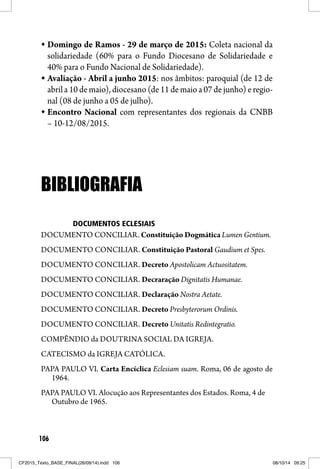 106
Domingo de Ramos - 29 de março de 2015: Coleta nacional da
solidariedade (60% para o Fundo Diocesano de Solidariedade e
40% para o Fundo Nacional de Solidariedade).
Avaliação - Abril a junho 2015: nos âmbitos: paroquial (de 12 de
abril a 10 de maio), diocesano (de 11 de maio a 07 de junho) e regio-
nal (08 de junho a 05 de julho).
Encontro Nacional com representantes dos regionais da CNBB
– 10-12/08/2015.
BIBLIOGRAFIABIBLIOGRAFIA
DOCUMENTOS ECLESIAIS
DOCUMENTO CONCILIAR. Constituição Dogmática Lumen Gentium.
DOCUMENTO CONCILIAR. Constituição Pastoral Gaudium et Spes.
DOCUMENTO CONCILIAR. Decreto Apostolicam Actuositatem.
DOCUMENTO CONCILIAR. Decraração Dignitatis Humanae.
DOCUMENTO CONCILIAR. Declaração Nostra Aetate.
DOCUMENTO CONCILIAR. Decreto Presbyterorum Ordinis.
DOCUMENTO CONCILIAR. Decreto Unitatis Redintegratio.
COMPÊNDIO da DOUTRINA SOCIAL DA IGREJA.
CATECISMO da IGREJA CATÓLICA.
PAPA PAULO VI. Carta Encíclica Eclesiam suam. Roma, 06 de agosto de
1964.
PAPA PAULO VI. Alocução aos Representantes dos Estados. Roma, 4 de
Outubro de 1965.
CF2015_Texto_BASE_FINAL(26/09/14).indd 106CF2015_Texto_BASE_FINAL(26/09/14).indd 106 08/10/14 09:2508/10/14 09:25
 