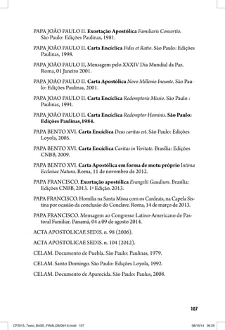 107
PAPA JOÃO PAULO II. Exortação Apostólica Familiaris Consortio.
São Paulo: Edições Paulinas, 1981.
PAPA JOÃO PAULO II. Carta Encíclica Fides et Ratio. São Paulo: Edições
Paulinas, 1998.
PAPA JOÃO PAULO II, Mensagem pelo XXXIV Dia Mundial da Paz.
Roma, 01 Janeiro 2001.
PAPA JOÃO PAULO II. Carta Apostólica Novo Millenio Ineunte. São Pau-
lo: Edições Paulinas, 2001.
PAPA JOAO PAULO II. Carta Encíclica Redemptoris Missio. São Paulo :
Paulinas, 1991.
PAPA JOÃO PAULO II. Carta Encíclica Redemptor Hominis. São Paulo:
Edições Paulinas,1984.
PAPA BENTO XVI. Carta Encíclica Deus caritas est. São Paulo: Edições
Loyola, 2005.
PAPA BENTO XVI. Carta Encíclica Caritas in Veritate. Brasília: Edições
CNBB, 2009.
PAPA BENTO XVI. Carta Apostólica em forma de motu próprio Intima
Ecclesiae Natura. Roma, 11 de novembro de 2012.
PAPA FRANCISCO. Exortação apostólica Evangelii Gaudium. Brasília:
Edições CNBB, 2013. 1ª Edição. 2013.
PAPA FRANCISCO. Homilia na Santa Missa com os Cardeais, na Capela Sis-
tina por ocasião da conclusão do Conclave. Roma, 14 de março de 2013.
PAPA FRANCISCO. Mensagem ao Congresso Latino-Americano de Pas-
toral Familiar. Panamá, 04 a 09 de agosto 2014.
ACTA APOSTOLICAE SEDIS. n. 98 (2006).
ACTA APOSTOLICAE SEDIS. n. 104 (2012).
CELAM. Documento de Puebla. São Paulo: Paulinas, 1979.
CELAM. Santo Domingo. São Paulo: Edições Loyola, 1992.
CELAM. Documento de Aparecida. São Paulo: Paulus, 2008.
CF2015_Texto_BASE_FINAL(26/09/14).indd 107CF2015_Texto_BASE_FINAL(26/09/14).indd 107 08/10/14 09:2508/10/14 09:25
 