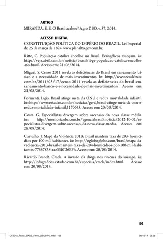 109
ARTIGO
MIRANDA. E. E. O Brasil acabou? Agro DBO, v. 57, 2014.
ACESSO DIGITAL
CONSTITUIÇÃO POLÍTICA DO IMPÉRIO DO BRAZIL. Lei Imperial
de 25 de março de 1824. www.planalto.gov.com.br.
Ritto, C. População católica encolhe no Brasil. Evangélicos avançam. In:
http://veja.abril.com.br/noticia/brasil/ibge-populacao-catolica-encolhe-
-no-brasil. Acesso em: 21/08/2014.
Miguel. S. Censo 2011 revela as deficiências do Brasil em saneamento bá-
sico e a necessidade de mais investimentos. In: http://www.ecodebate.
com.br/2011/05/17/censo-2011-revela-as-deficiencias-do-brasil-em-
saneamento-basico-e-a-necessidade-de-mais-investimentos/. Acesso em:
21/08/2014.
Formenti. Lígia. Brasil atinge meta da ONU e reduz mortalidade infantil.
In:http://www.estadao.com.br/noticias/geral,brasil-atinge-meta-da-onu-e-
reduz-mortalidade-infantil,1170645. Acesso em: 20/08/2014.
Costa. G. Especialistas divergem sobre ascensão da nova classe média.
In: http://memoria.ebc.com.br/agenciabrasil/noticia/2012-10-02/es-
pecialistas-divergem-sobre-ascensao-da-nova-classe-media. Acesso em:
28/08/2014.
Carvalho. J. Mapa da Violência 2013: Brasil mantém taxa de 20,4 homicí-
dios por 100 mil habitantes. In: http://oglobo.globo.com/brasil/mapa-da-
violencia-2013-brasil-mantem-taxa-de-204-homicidios-por-100-mil-habi-
tantes-7755783#ixzz33bT26EFh. Acesso em: 20/08/2014.
Ricardo Brandt. Crack. A invasão da droga nos rincões do sossego. In:
http://infograficos.estadao.com.br/especiais/crack/index.html. Acesso
em: 20/08/2014.
CF2015_Texto_BASE_FINAL(26/09/14).indd 109CF2015_Texto_BASE_FINAL(26/09/14).indd 109 08/10/14 09:2508/10/14 09:25
 