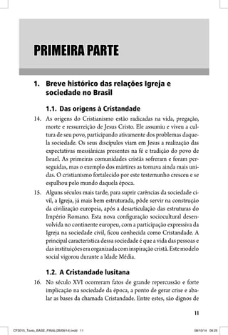 11
PRIMEIRA PARTEPRIMEIRA PARTE
1. Breve histórico das relações Igreja e
sociedade no Brasil
1.1. Das origens à Cristandade
14. As origens do Cristianismo estão radicadas na vida, pregação,
morte e ressurreição de Jesus Cristo. Ele assumiu e viveu a cul-
tura de seu povo, participando ativamente dos problemas daque-
la sociedade. Os seus discípulos viam em Jesus a realização das
expectativas messiânicas presentes na fé e tradição do povo de
Israel. As primeiras comunidades cristãs sofreram e foram per-
seguidas, mas o exemplo dos mártires as tornava ainda mais uni-
das. O cristianismo fortalecido por este testemunho cresceu e se
espalhou pelo mundo daquela época.
15. Alguns séculos mais tarde, para suprir carências da sociedade ci-
vil, a Igreja, já mais bem estruturada, pôde servir na construção
da civilização europeia, após a desarticulação das estruturas do
Império Romano. Esta nova configuração sociocultural desen-
volvida no continente europeu, com a participação expressiva da
Igreja na sociedade civil, ficou conhecida como Cristandade. A
principal característica dessa sociedade é que a vida das pessoas e
dasinstituiçõeseraorganizadacominspiraçãocristã.Estemodelo
social vigorou durante a Idade Média.
1.2. A Cristandade lusitana
16. No século XVI ocorreram fatos de grande repercussão e forte
implicação na sociedade da época, a ponto de gerar crise e aba-
lar as bases da chamada Cristandade. Entre estes, são dignos de
CF2015_Texto_BASE_FINAL(26/09/14).indd 11CF2015_Texto_BASE_FINAL(26/09/14).indd 11 08/10/14 09:2508/10/14 09:25
 