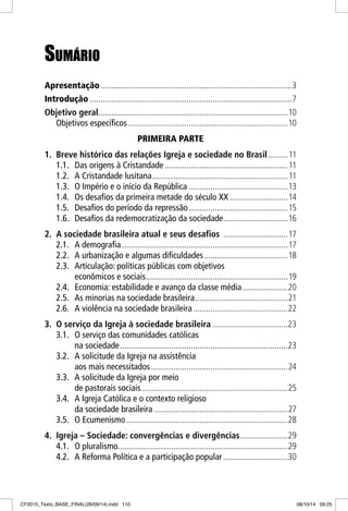 SUMÁRIOSUMÁRIO
Apresentação.........................................................................................3
Introdução ..............................................................................................7
Objetivo geral........................................................................................10
Objetivos específicos ..........................................................................10
PRIMEIRA PARTE
1. Breve histórico das relações Igreja e sociedade no Brasil.........11
1.1. Das origens à Cristandade .........................................................11
1.2. A Cristandade lusitana...............................................................11
1.3. O Império e o início da República ..............................................13
1.4. Os desafios da primeira metade do século XX ...........................14
1.5. Desafios do período da repressão..............................................15
1.6. Desafios da redemocratização da sociedade..............................16
2. A sociedade brasileira atual e seus desafios ..............................17
2.1. A demografia.............................................................................17
2.2. A urbanização e algumas dificuldades.......................................18
2.3. Articulação: políticas públicas com objetivos
econômicos e sociais..................................................................19
2.4. Economia: estabilidade e avanço da classe média.....................20
2.5. As minorias na sociedade brasileira...........................................21
2.6. A violência na sociedade brasileira............................................22
3. O serviço da Igreja à sociedade brasileira ...................................23
3.1. O serviço das comunidades católicas
na sociedade..............................................................................23
3.2. A solicitude da Igreja na assistência
aos mais necessitados................................................................24
3.3. A solicitude da Igreja por meio
de pastorais sociais....................................................................25
3.4. A Igreja Católica e o contexto religioso
da sociedade brasileira ..............................................................27
3.5. O Ecumenismo...........................................................................28
4. Igreja – Sociedade: convergências e divergências......................29
4.1. O pluralismo...............................................................................29
4.2. A Reforma Política e a participação popular ..............................30
CF2015_Texto_BASE_FINAL(26/09/14).indd 110CF2015_Texto_BASE_FINAL(26/09/14).indd 110 08/10/14 09:2508/10/14 09:25
 