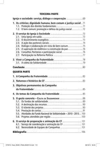 TERCEIRA PARTE
Igreja e sociedade: serviço, diálogo e cooperação ..........................69
1. Os critérios: dignidade humana, bem comum e justiça social...71
1.1. Proteção dos direitos fundamentais...........................................71
1.2. O bem comum: promoção e defesa da justiça social..................72
2. O serviço da Igreja à Sociedade ....................................................73
2.1. Uma Igreja em saída..................................................................73
2.2. O discernimento evangélico.......................................................73
2.3. A ação das pastorais sociais ......................................................74
2.4. Diálogo e colaboração em vista do bem comum........................75
2.5. A superação da violência e a construção da paz........................76
2.6. Conselhos Paritários e participação social..................................76
2.7. Participação na Reforma Política ...............................................77
3. Viver a Campanha da Fraternidade...............................................78
3.1. A coleta da Solidariedade ..........................................................79
Conclusão..............................................................................................80
QUARTA PARTE
1. A Campanha da Fraternidade ........................................................83
2. Natureza e histórico da CF .............................................................83
3. Objetivos permanentes da Campanha
da Fraternidade: ..............................................................................85
4. Os temas da Campanha da Fraternidade .....................................85
5. O gesto concreto – COLETA DA SOLIDARIEDADE .....................................88
5.1. Os fundos de solidariedade........................................................89
5.2. A destinação dos recursos..........................................................90
5.3. O trâmite dos projetos ...............................................................90
5.4. Prestação de contas...................................................................91
5.5. Atividades do Fundo Nacional de Solidariedade – 2010 - 2013....100
5.6. Projetos atendidos por região..................................................100
6. O serviço de preparação e animação da CF...............................101
6.1. Serviço de coordenação e animação da CF..............................101
6.2. Necessidade de Equipes de Campanhas ..................................101
Bibliografia.........................................................................................106
CF2015_Texto_BASE_FINAL(26/09/14).indd 112CF2015_Texto_BASE_FINAL(26/09/14).indd 112 08/10/14 09:2508/10/14 09:25
 