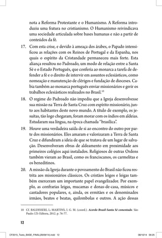 12
nota a Reforma Protestante e o Humanismo. A Reforma intro-
duziu uma fratura no cristianismo. O Humanismo reivindicava
uma sociedade articulada sobre bases humanas e não a partir de
conteúdos da fé.
17. Com esta crise, e devido à ameaça dos árabes, o Papado intensi-
ficou as relações com os Reinos de Portugal e da Espanha, nos
quais o espírito da Cristandade permaneceu mais forte. Esta
aliança resultou no Padroado, um modo de relação entre a Santa
Sé e o Estado Português, que conferia ao monarca a tarefa de de-
fender a fé e o direito de intervir em assuntos eclesiásticos, como
nomeação e manutenção de clérigos e fundação de dioceses. Ca-
bia também ao monarca português enviar missionários e gerir os
trabalhos eclesiásticos realizados no Brasil.10
18. O regime do Padroado não impediu que a Igreja desenvolvesse
sua missão na Terra de Santa Cruz com espírito missionário, jun-
to aos habitantes deste novo mundo. A título de exemplo, os je-
suítas, tão logo chegaram, foram morar com os índios em aldeias.
Estudaram sua língua, na época chamada “brasílica”.
19. Houve uma verdadeira saída de si ao encontro do outro por par-
te dos missionários. Eles amaram e valorizaram a Terra de Santa
Cruz e difundiram a ideia de que se tratava de um lugar de salva-
ção. Desenvolveram obras de aldeamento em proximidade aos
primeiros colégios aqui instalados. Religiosos de outras Ordens
também vieram ao Brasil, como os franciscanos, os carmelitas e
os beneditinos.
20. A missão da Igreja durante o povoamento do Brasil não ficou res-
trita aos missionários clássicos. Os cristãos leigos e leigas tam-
bém exerceram um importante papel evangelizador. Por exem-
plo, as confrarias leigas, mucamas e donas-de-casa, músicos e
cantadores populares, e, ainda, os ermitães e os denominados
irmãos, beatos e beatas, quilombolas e outros. A ação dessas
10 Cf. BALDISSERI, L; MARTINS, I. G. M. (coord.). Acordo Brasil-Santa Sé comentado. São
Paulo: LTr Editora, 2012. p. 76-77.
CF2015_Texto_BASE_FINAL(26/09/14).indd 12CF2015_Texto_BASE_FINAL(26/09/14).indd 12 08/10/14 09:2508/10/14 09:25
 