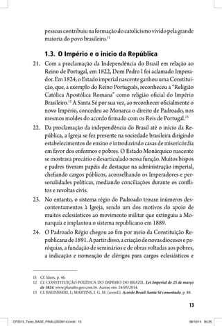 13
pessoascontribuiunaformaçãodocatolicismovividopelagrande
maioria do povo brasileiro.11
1.3. O Império e o início da República
21. Com a proclamação da Independência do Brasil em relação ao
Reino de Portugal, em 1822, Dom Pedro I foi aclamado Impera-
dor.Em1824,oEstadoimperialnascenteganhouumaConstitui-
ção, que, a exemplo do Reino Português, reconheceu a “Religião
Católica Apostólica Romana” como religião oficial do Império
Brasileiro.12
A Santa Sé por sua vez, ao reconhecer oficialmente o
novo Império, concedeu ao Monarca o direito de Padroado, nos
mesmos moldes do acordo firmado com os Reis de Portugal.13
22. Da proclamação da independência do Brasil até o início da Re-
pública, a Igreja se fez presente na sociedade brasileira dirigindo
estabelecimentos de ensino e introduzindo casas de misericórdia
em favor dos enfermos e pobres. O Estado Monárquico nascente
se mostrava precário e desarticulado nessa função. Muitos bispos
e padres tiveram papéis de destaque na administração imperial,
chefiando cargos públicos, aconselhando os Imperadores e per-
sonalidades políticas, mediando conciliações durante os confli-
tos e revoltas civis.
23. No entanto, o sistema régio do Padroado trouxe inúmeros des-
contentamentos à Igreja, sendo um dos motivos do apoio de
muitos eclesiásticos ao movimento militar que extinguiu a Mo-
narquia e implantou o sistema republicano em 1889.
24. O Padroado Régio chegou ao fim por meio da Constituição Re-
publicanade1891.Apartirdisso,acriaçãodenovasdiocesesepa-
róquias, a fundação de seminários e de obras voltadas aos pobres,
a indicação e nomeação de clérigos para cargos eclesiásticos e
11 Cf. Idem, p. 46.
12 Cf. CONSTITUIÇÃO POLÍTICA DO IMPÉRIO DO BRAZIL. Lei Imperial de 25 de março
de 1824. www.planalto.gov.com.br. Acesso em: 24/05/2014.
13 Cf. BALDISSERI, L; MARTINS, I. G. M. (coord.). Acordo Brasil-Santa Sé comentado. p. 88.
CF2015_Texto_BASE_FINAL(26/09/14).indd 13CF2015_Texto_BASE_FINAL(26/09/14).indd 13 08/10/14 09:2508/10/14 09:25
 