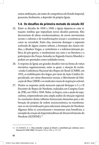 14
outras atribuições, até então de competência do Estado Imperial,
passaram, finalmente, a depender da própria Igreja.
1.4. Os desafios da primeira metade do século XX
25. Entre as décadas de 1930 a 1950, a Igreja deparou-se com si-
tuações inéditas que impunham novos desafios pastorais. Eles
decorreriam de ideias revolucionadoras, de novos movimentos
sociais e culturais e de transformações sociais e econômicas em
curso na sociedade. Entre elas, merecem destaque a expansão
acelerada de alguns centros urbano, a formação das classes mé-
dias, a ditadura Vargas, o centralismo e a redemocratização po-
lítica do pós-guerra, o modernismo nas artes e na literatura e a
participação das Forças Armadas na Segunda Guerra Mundial, e
podem ser apontados como realidades novas.
26. A resposta da Igreja aos grandes desafios veio na forma de várias
iniciativas organizacionais, entre as quais: a atuação da recém-
-criada Conferência Nacional dos Bispos do Brasil (CNBB), em
1952, as mobilizações dos leigos, por meio da Ação Católica Es-
pecializada, em várias dimensões sociais, o Movimento de Edu-
cação de Base (MEB) e os sindicatos rurais de inspiração eclesial.
27. Dentre as respostas ainda merecem especial destaque o I e o II
Encontro de Bispos do Nordeste, realizados em Campina Gran-
de (PB), em 1956 e 1959. Neles, os bispos, com a ajuda de espe-
cialistas, empreenderam uma ampla análise da situação regional.
As conclusões destas reflexões forneceram elementos para a ela-
boração de projetos de ordem socioeconômica ou transforma-
ram-se em reivindicações para solucionar situações do Nordeste.
Algumas delas se concretizaram e trouxeram reais benefícios, a
exemplodacriaçãodaSuperintendênciadeDesenvolvimentodo
Nordeste (SUDENE).14
14 Cf. BARROS, R. C. Para entender a Igreja no Brasil: a caminhada que culminou com o
Vaticano II (1930-1968). Petrópolis: Vozes, 1994. p. 122-123.
CF2015_Texto_BASE_FINAL(26/09/14).indd 14CF2015_Texto_BASE_FINAL(26/09/14).indd 14 08/10/14 09:2508/10/14 09:25
 
