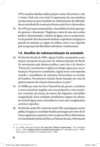 16
1974, em plena ditadura militar, propôs o tema: Reconstruir a vida,
e o lema: Onde está o teu irmão? A repercussão das suas temáticas
suscitou ânimo ao povo brasileiro no enfrentamento das dificulda-
desnacaminhadadeconstruçãodeumanaçãolivreedemocrática.
33. Em1976,porquaseunanimidade,aAssembleiaGeraldoepiscopa-
do aprovou o documento “Exigências cristãs de uma nova ordem
política”, demonstrando a sintonia da Igreja com os acontecimen-
tosdoperíodo.EstedocumentotraduziaaexperiênciadaIgrejano
período de oposição ao regime de militar, como o seu empenho
pela recuperação das liberdades individuais e institucionais.
1.6. Desafios da redemocratização da sociedade
34. No final da década de 1980, a Igreja Católica acompanhou e par-
ticipou ativamente do processo de redemocratização do Brasil.
Os movimentos pela abertura política, entre eles o da Anistia e
“Diretas Já”, encontraram na Igreja um abrigo seguro para sua ar-
ticulação. No processo constituinte, a Igreja atuou com empenho
visando a consolidação de estruturas democráticas na socieda-
de brasileira. Documentos eclesiais foram lançados em vista do
aprimoramento das relações democráticas no país.15
35. A CNBB, por meio do Setor Pastoral Social, passou a coordenar
as novas iniciativas surgidas com essa perspectiva, com as pasto-
rais: carcerária, da criança, do menor, dos migrantes e da mulher
marginalizada. Estas realidades desafiadoras exigiam da solicitu-
de social da Igreja mais contundência e uma ação evangelizadora
com foco específico.
36. No final do século XX e início do século XXI, a participação social e
política da Igreja na sociedade brasileira prosseguiu por meio de di-
versosorganismosepastorais,entreosquaisosNovosMovimentos,
asComunidadesEclesiaisdeBase,asPastoraisSociais,oMovimento
15 Cf. CNBB. Declaração Pastoral. Por uma Nova Ordem Constitucional – (24ª Assembleia
Geral – 1986), Exigências Éticas da Ordem Democrática (27ª Assembleia Geral – 1989) e
Ética: pessoa e sociedade (31ª Assembleia Geral – 1993).
CF2015_Texto_BASE_FINAL(26/09/14).indd 16CF2015_Texto_BASE_FINAL(26/09/14).indd 16 08/10/14 09:2508/10/14 09:25
 