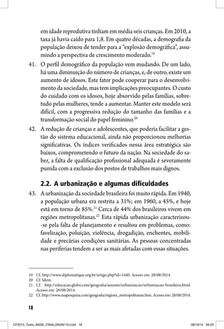 18
em idade reprodutiva tinham em média seis crianças. Em 2010, a
taxa já havia caído para 1,8. Em quatro décadas, a demografia da
população deixou de tender para a “explosão demográfica”, assu-
mindo a perspectiva de crescimento moderado.19
41. O perfil demográfico da população vem mudando. De um lado,
há uma diminuição do número de crianças, e, de outro, existe um
aumento de idosos. Este fator pode cooperar para o desenvolvi-
mento da sociedade, mas tem implicações preocupantes. O custo
do cuidado com os idosos, hoje absorvido pelas famílias, sobre-
tudo pelas mulheres, tende a aumentar. Manter este modelo será
difícil, com a progressiva redução do tamanho das famílias e a
transformação social do papel feminino.20
42. A redução de crianças e adolescentes, que poderia facilitar a ges-
tão do sistema educacional, ainda não proporcionou melhorias
significativas. Os índices verificados nessa área estratégica são
baixos, comprometendo o futuro da nação. Na sociedade do sa-
ber, a falta de qualificação profissional adequada é severamente
punida com a exclusão dos postos de trabalhos mais dignos.
2.2. A urbanização e algumas dificuldades
43. A urbanização da sociedade brasileira foi muito rápida. Em 1940,
a população urbana era restrita a 31%; em 1960, a 45%, e hoje
está em torno de 85%.21
Cerca de 44% dos brasileiros vivem em
regiões metropolitanas.22
Esta rápida urbanização caracterizou-
-se pela falta de planejamento e resultou em problemas, como:
favelização, poluição, violência, drogadição, enchentes, mobili-
dade e precárias condições sanitárias. As pessoas concentradas
nas periferias tendem a ser as mais afetadas com essas situações.
19 Cf. http://www.diplomatique.org.br/artigo.php?id=1440. Acesso em: 28/08/2014
20 Cf. Idem.
21 Cf. http://educacao.globo.com/geografia/assunto/urbanizacao/urbanizacao-brasileira.html.
Acesso em: 28/08/2014.
22 Cf. http://www.suapesquisa.com/geografia/regioes_metropolitanas.htm. Acesso em: 28/08/2014.
CF2015_Texto_BASE_FINAL(26/09/14).indd 18CF2015_Texto_BASE_FINAL(26/09/14).indd 18 08/10/14 09:2508/10/14 09:25
 