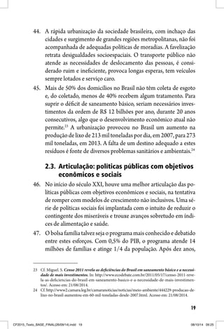 19
44. A rápida urbanização da sociedade brasileira, com inchaço das
cidades e surgimento de grandes regiões metropolitanas, não foi
acompanhada de adequadas políticas de moradias. A favelização
retrata desigualdades socioespaciais. O transporte público não
atende as necessidades de deslocamento das pessoas, é consi-
derado ruim e ineficiente, provoca longas esperas, tem veículos
sempre lotados e serviço caro.
45. Mais de 50% dos domicílios no Brasil não têm coleta de esgoto
e, do coletado, menos de 40% recebem algum tratamento. Para
suprir o déficit de saneamento básico, seriam necessários inves-
timentos da ordem de R$ 12 bilhões por ano, durante 20 anos
consecutivos, algo que o desenvolvimento econômico atual não
permite.23
A urbanização provocou no Brasil um aumento na
produçãodelixode213miltoneladaspordia,em2007,para273
mil toneladas, em 2013. A falta de um destino adequado a estes
resíduos é fonte de diversos problemas sanitários e ambientais.24
2.3. Articulação: políticas públicas com objetivos
econômicos e sociais
46. No início do século XXI, houve uma melhor articulação das po-
líticas públicas com objetivos econômicos e sociais, na tentativa
de romper com modelos de crescimento não inclusivos. Uma sé-
rie de políticas sociais foi implantada com o intuito de reduzir o
contingente dos miseráveis e trouxe avanços sobretudo em índi-
ces de alimentação e saúde.
47. Obolsafamíliatalvezsejaoprogramamaisconhecidoedebatido
entre estes esforços. Com 0,5% do PIB, o programa atende 14
milhões de famílias e atinge 1/4 da população. Após dez anos,
23 Cf. Miguel. S. Censo 2011 revela as deficiências do Brasil em saneamento básico e a necessi-
dade de mais investimentos. In: http://www.ecodebate.com.br/2011/05/17/censo-2011-reve-
la-as-deficiencias-do-brasil-em-saneamento-basico-e-a-necessidade-de-mais-investimen-
tos/. Acesso em: 21/08/2014.
24 Cf. http://www2.camara.leg.br/camaranoticias/noticias/meio-ambiente/444229-producao-de-
lixo-no-brasil-aumentou-em-60-mil-toneladas-desde-2007.html. Acesso em: 21/08/2014.
CF2015_Texto_BASE_FINAL(26/09/14).indd 19CF2015_Texto_BASE_FINAL(26/09/14).indd 19 08/10/14 09:2508/10/14 09:25
 