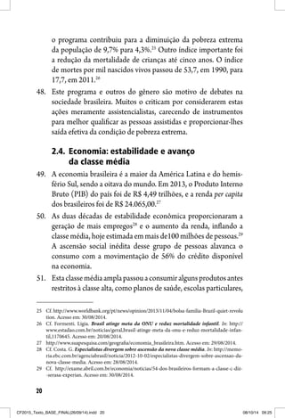 20
o programa contribuiu para a diminuição da pobreza extrema
da população de 9,7% para 4,3%.25
Outro índice importante foi
a redução da mortalidade de crianças até cinco anos. O índice
de mortes por mil nascidos vivos passou de 53,7, em 1990, para
17,7, em 2011.26
48. Este programa e outros do gênero são motivo de debates na
sociedade brasileira. Muitos o criticam por considerarem estas
ações meramente assistencialistas, carecendo de instrumentos
para melhor qualificar as pessoas assistidas e proporcionar-lhes
saída efetiva da condição de pobreza extrema.
2.4. Economia: estabilidade e avanço
da classe média
49. A economia brasileira é a maior da América Latina e do hemis-
fério Sul, sendo a oitava do mundo. Em 2013, o Produto Interno
Bruto (PIB) do país foi de R$ 4,49 trilhões, e a renda per capita
dos brasileiros foi de R$ 24.065,00.27
50. As duas décadas de estabilidade econômica proporcionaram a
geração de mais empregos28
e o aumento da renda, inflando a
classe média, hoje estimada em mais de100 milhões de pessoas.29
A ascensão social inédita desse grupo de pessoas alavanca o
consumo com a movimentação de 56% do crédito disponível
na economia.
51. Estaclassemédiaamplapassouaconsumiralgunsprodutosantes
restritos à classe alta, como planos de saúde, escolas particulares,
25 Cf. http://www.worldbank.org/pt/news/opinion/2013/11/04/bolsa-familia-Brazil-quiet-revolu
tion. Acesso em: 30/08/2014.
26 Cf. Formenti. Lígia. Brasil atinge meta da ONU e reduz mortalidade infantil. In: http://
www.estadao.com.br/noticias/geral,brasil-atinge-meta-da-onu-e-reduz-mortalidade-infan-
til,1170645. Acesso em: 20/08/2014.
27 http://www.suapesquisa.com/geografia/economia_brasileira.htm. Acesso em: 29/08/2014.
28 Cf. Costa. G. Especialistas divergem sobre ascensão da nova classe média. In: http://memo-
ria.ebc.com.br/agenciabrasil/noticia/2012-10-02/especialistas-divergem-sobre-ascensao-da-
nova-classe-media. Acesso em: 28/08/2014.
29 Cf. http://exame.abril.com.br/economia/noticias/54-dos-brasileiros-formam-a-classe-c-diz-
-serasa-experian. Acesso em: 30/08/2014.
CF2015_Texto_BASE_FINAL(26/09/14).indd 20CF2015_Texto_BASE_FINAL(26/09/14).indd 20 08/10/14 09:2508/10/14 09:25
 