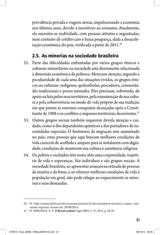 21
previdência privada e viagens aéreas, impulsionando a economia
nos últimos anos, devido a incentivos ao consumo. Atualmente,
ela encontra-se endividada, com pessoas atônitas e angustiadas,
num contexto de crédito caro e baixa poupança, dada a desacele-
ração econômica do país, verificada a partir de 2011.30
2.5. As minorias na sociedade brasileira
52. Parte das dificuldades enfrentadas por vários grupos étnicos e
culturais minoritários na sociedade está diretamente relacionada
à dimensão econômica da pobreza. Merecem atenção, segundo a
peculiaridade de cada uma das situações vividas, os grupos étni-
cos ou culturais: indígenas, quilombolas, pescadores, comunida-
des tradicionais e povos nômades. Eles precisam, sobretudo, de
apoionalutapelosseusterritórios,pelamanutençãodesuacultu-
ra e pela sobrevivência no modo de vida próprio de sua tradição,
em que pesem as enormes conquistas alcançadas após a Consti-
tuinte de 1988 e os conflitos e impasses territoriais decorrentes.31
53. Outros grupos sociais também requerem devida atenção e cui-
dado, como o dos dependentes químicos e dos portadores de ne-
cessidades especiais. O fenômeno da migração tem aumentado
no país; estas pessoas que aqui buscam melhores condições de
vida carecem de acolhida e amparo para se instalarem com digni-
dade, condições de manterem sua cultura e assistência religiosa.
54. Os pobres e excluídos têm rosto, têm uma corporeidade, trajetó-
ria de vida e esperanças. São indivíduos e são grupos sociais. A
sociedade brasileira, ao apresentar avanços na retirada de pessoas
da miséria e da fome, e ao oferecer melhores condições de vida à
população em geral, não pode relegar ao esquecimento as mino-
rias e suas demandas.
30 CF. http://exame.abril.com.br/economia/noticias/54-dos-brasileiros-formam-a-classe-c-diz-
-serasa-experian. Acesso em: 30/08/2014.
31 Cf. MIRANDA. E. E. O Brasil acabou? Agro DBO, v. 57, 2014. p. 28-29.
CF2015_Texto_BASE_FINAL(26/09/14).indd 21CF2015_Texto_BASE_FINAL(26/09/14).indd 21 08/10/14 09:2508/10/14 09:25
 