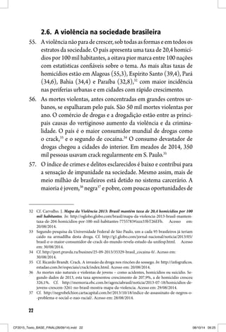 22
2.6. A violência na sociedade brasileira
55. Aviolêncianãoparadecrescer,sobtodasasformaseemtodosos
estratos da sociedade. O país apresenta uma taxa de 20,4 homicí-
dios por 100 mil habitantes, a oitava pior marca entre 100 nações
com estatísticas confiáveis sobre o tema. As mais altas taxas de
homicídios estão em Alagoas (55,3), Espírito Santo (39,4), Pará
(34,6), Bahia (34,4) e Paraíba (32,8),32
com maior incidência
nas periferias urbanas e em cidades com rápido crescimento.
56. As mortes violentas, antes concentradas em grandes centros ur-
banos, se espalharam pelo país. São 50 mil mortes violentas por
ano. O comércio de drogas e a drogadição estão entre as princi-
pais causas do vertiginoso aumento da violência e da crimina-
lidade. O país é o maior consumidor mundial de drogas como
o crack,33
e o segundo de cocaína.34
O consumo devastador de
drogas chegou a cidades do interior. Em meados de 2014, 350
mil pessoas usavam crack regularmente em S. Paulo.35
57. O índice de crimes e delitos esclarecidos é baixo e contribui para
a sensação de impunidade na sociedade. Mesmo assim, mais de
meio milhão de brasileiros está detido no sistema carcerário. A
maioriaéjovem,36
negra37
epobre,compoucasoportunidadesde
32 Cf. Carvalho. J. Mapa da Violência 2013: Brasil mantém taxa de 20,4 homicídios por 100
mil habitantes. In: http://oglobo.globo.com/brasil/mapa-da-violencia-2013-brasil-mantem-
taxa-de-204-homicidios-por-100-mil-habitantes-7755783#ixzz33bT26EFh. Acesso em:
20/08/2014.
33 Segundo pesquisa da Universidade Federal de São Paulo, um a cada 95 brasileiros já teriam
caído na armadilha desta droga. Cf. http://g1.globo.com/jornal-nacional/noticia/2013/05/
brasil-e-o-maior-consumidor-de-crack-do-mundo-revela-estudo-da-unifesp.html. Acesso
em: 30/08/2014.
34 Cf. http://port.pravda.ru/busines/25-09-2013/35329-brasil_cocaina-0/. Acesso em:
30/08/2014.
35 Cf. Ricardo Brandt. Crack. A invasão da droga nos rincões do sossego. In: http://infograficos.
estadao.com.br/especiais/crack/index.html. Acesso em: 20/08/2014.
36 As mortes não naturais e violentas de jovens – como acidentes, homicídios ou suicídio. Se-
gundo dados de 2013, esta taxa apresentou crescimento de 207,9%, a de homicídio cresceu
326,1%. Cf. http://memoria.ebc.com.br/agenciabrasil/noticia/2013-07-18/homicidios-de-
jovens-crescem-3261-no-brasil-mostra-mapa-da-violencia. Acesso em: 29/08/2014.
37 Cf. http://negrobelchior.cartacapital.com.br/2013/10/18/indice-de-assassinato-de-negros-o-
-problema-e-social-e-nao-racial/. Acesso em: 28/08/2014.
CF2015_Texto_BASE_FINAL(26/09/14).indd 22CF2015_Texto_BASE_FINAL(26/09/14).indd 22 08/10/14 09:2508/10/14 09:25
 